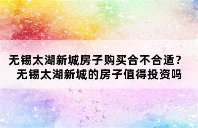 无锡太湖新城房子购买合不合适？ 无锡太湖新城的房子值得投资吗